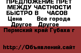 ПРЕДЛОЖЕНИЕ ПРЕТ МЕЖДУ ЧАСТНОСТИ БЫСТРО В 72 ЧАСОВ › Цена ­ 0 - Все города Другое » Другое   . Пермский край,Губаха г.